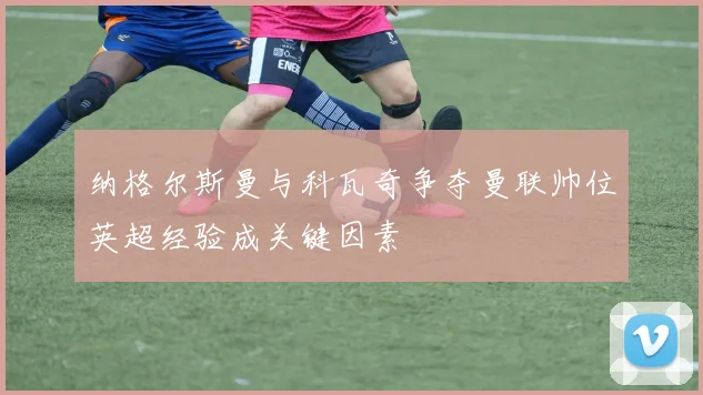 纳格尔斯曼与科瓦奇争夺曼联帅位英超经验成关键因素