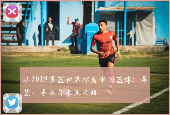 从2019男篮世界杯看中国篮球：希望、争议与未来之路